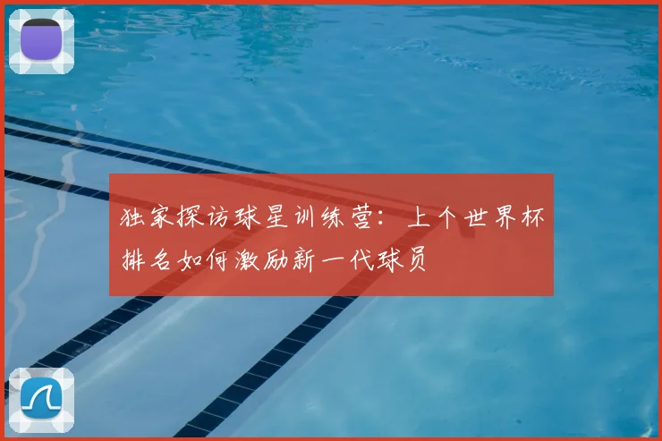 独家探访球星训练营:上个世界杯排名如何激励新一代球员