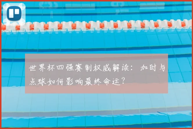 世界杯四强赛制权威解读：加时与点球如何影响最终命运？