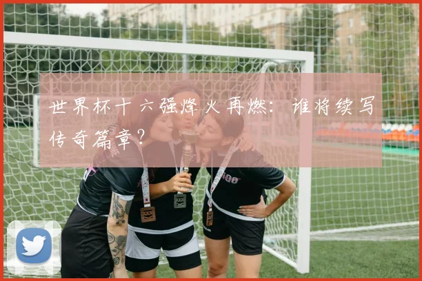 世界杯十六强烽火再燃:谁将续写传奇篇章?