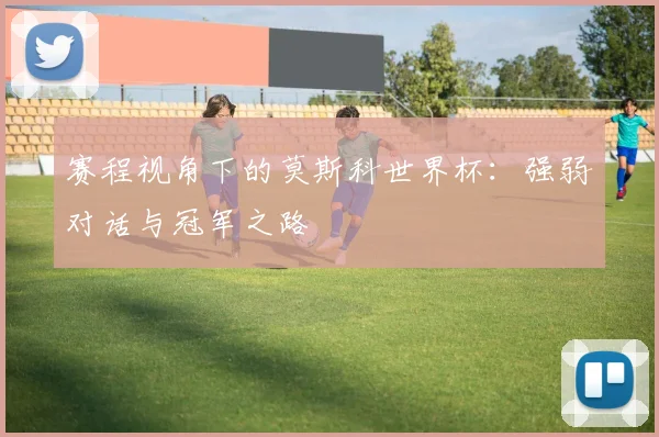 赛程视角下的莫斯科世界杯:强弱对话与冠军之路