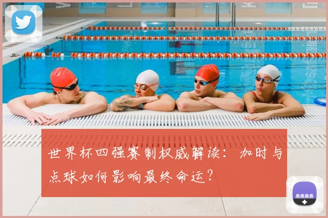 世界杯四强赛制权威解读：加时与点球如何影响最终命运？
