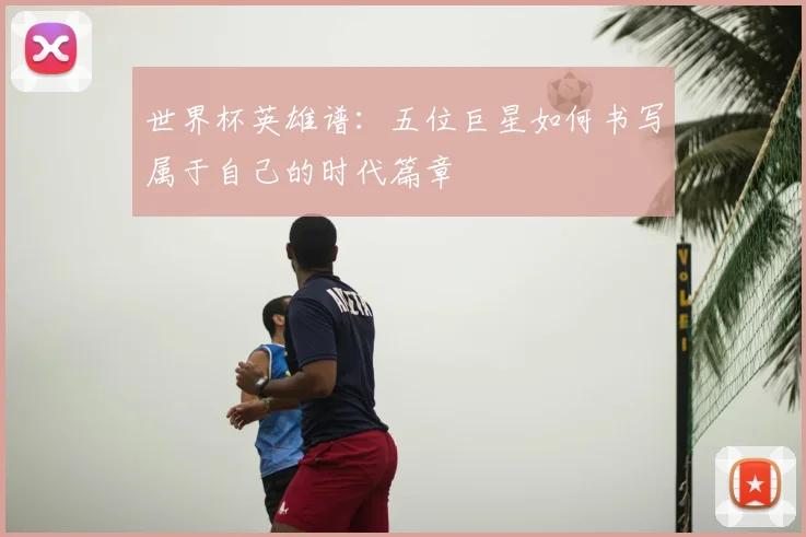 世界杯英雄谱：五位巨星如何书写属于自己的时代篇章