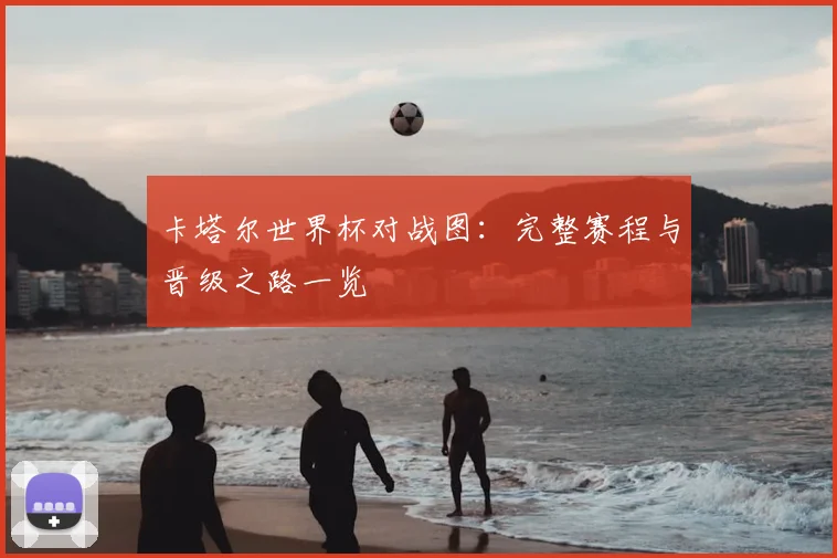 卡塔尔世界杯对战图:完整赛程与晋级之路一览
