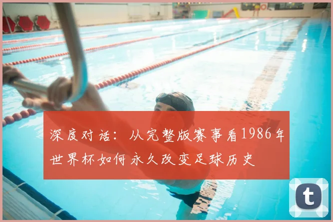 深度对话:从完整版赛事看1986年世界杯如何永久改变足球历史