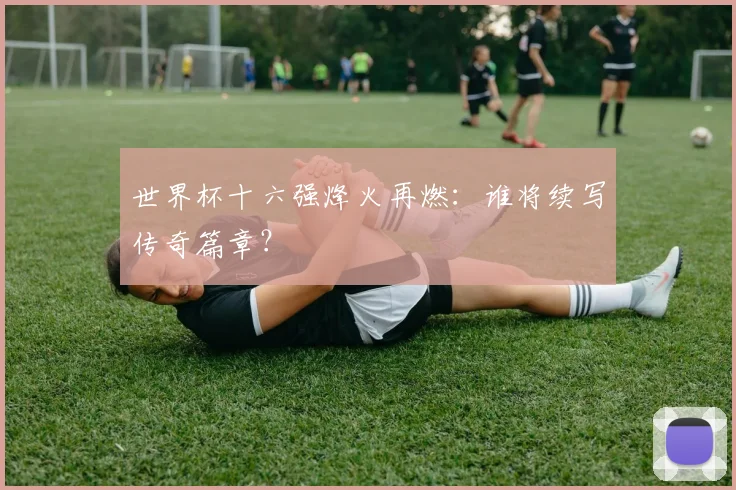 世界杯十六强烽火再燃：谁将续写传奇篇章？
