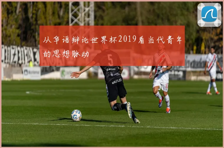 从华语辩论世界杯2019看当代青年的思想脉动