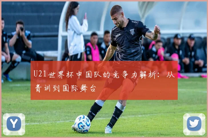 U21世界杯中国队的竞争力解析：从青训到国际舞台