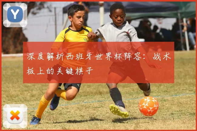 深度解析西班牙世界杯阵容：战术板上的关键棋子