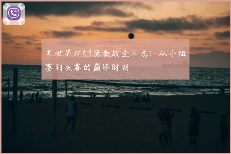 年世界杯64场激战全汇总：从小组赛到决赛的巅峰时刻