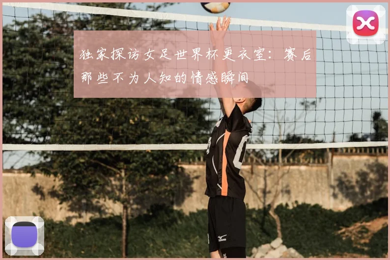 独家探访女足世界杯更衣室:赛后那些不为人知的情感瞬间
