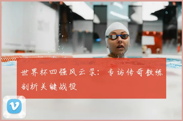 世界杯四强风云录：专访传奇教练剖析关键战役