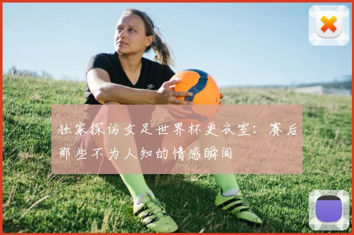 独家探访女足世界杯更衣室：赛后那些不为人知的情感瞬间