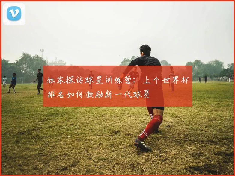 独家探访球星训练营:上个世界杯排名如何激励新一代球员