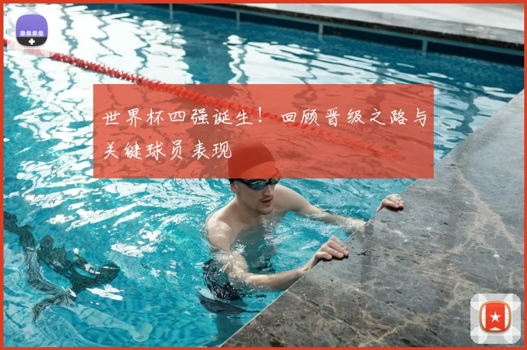 世界杯四强诞生！回顾晋级之路与关键球员表现