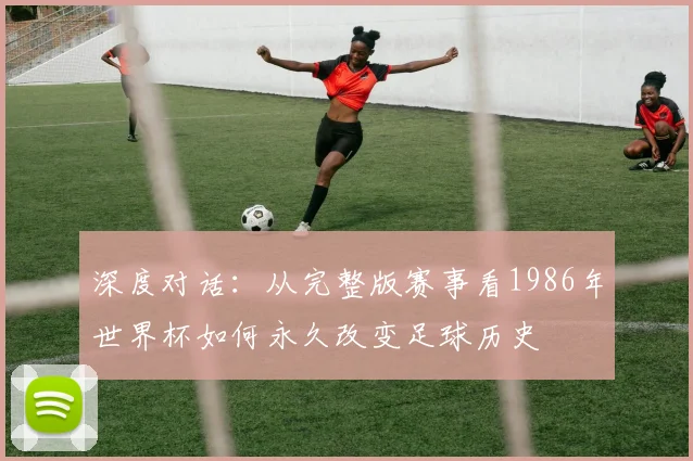 深度对话:从完整版赛事看1986年世界杯如何永久改变足球历史