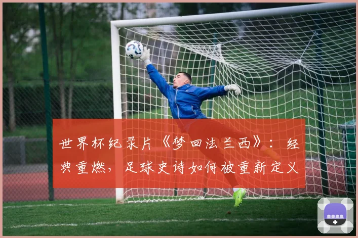世界杯纪录片《梦回法兰西》:经典重燃,足球史诗如何被重新定义