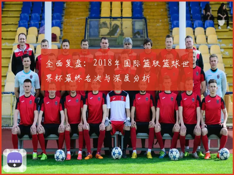 全面复盘:2018年国际篮联篮球世界杯最终名次与深度分析