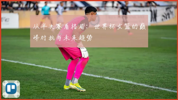 从半决赛看格局：世界杯女篮的巅峰对抗与未来趋势