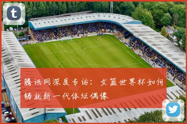 腾讯网深度专访：女篮世界杯如何铸就新一代体坛偶像