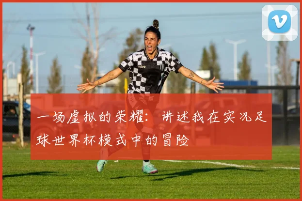 一场虚拟的荣耀：讲述我在实况足球世界杯模式中的冒险