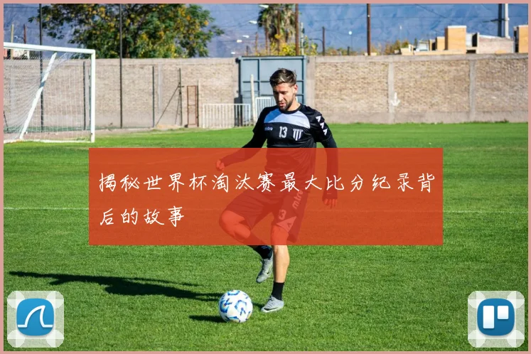 揭秘世界杯淘汰赛最大比分纪录背后的故事