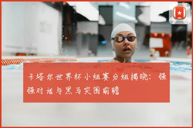 卡塔尔世界杯小组赛分组揭晓:强强对话与黑马突围前瞻