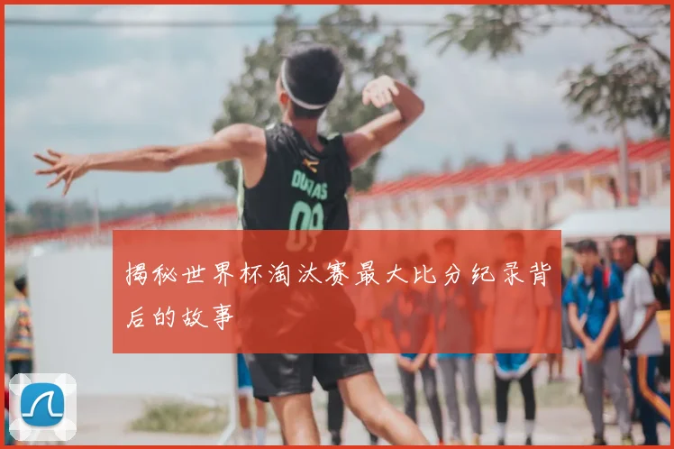 揭秘世界杯淘汰赛最大比分纪录背后的故事