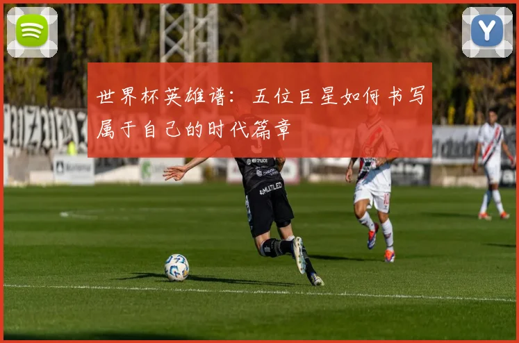 世界杯英雄谱：五位巨星如何书写属于自己的时代篇章