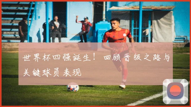 世界杯四强诞生！回顾晋级之路与关键球员表现