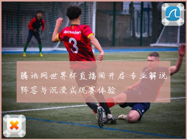 腾讯网世界杯直播间开启 专业解说阵容与沉浸式观赛体验