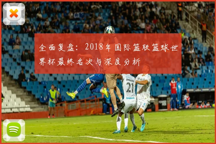 全面复盘:2018年国际篮联篮球世界杯最终名次与深度分析