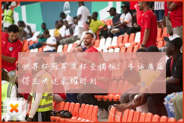 世界杯冠军奖杯全揭秘：专访历届得主讲述荣耀时刻