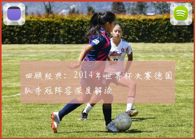 回顾经典：2014年世界杯决赛德国队夺冠阵容深度解读