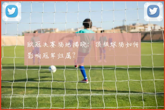 欧冠决赛场地揭晓：顶级球场如何影响冠军归属？