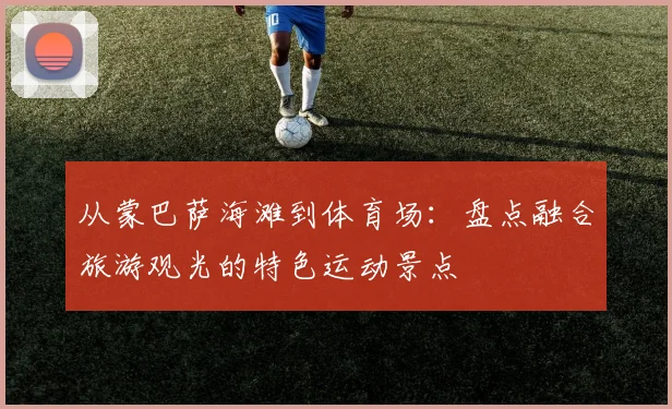 从蒙巴萨海滩到体育场：盘点融合旅游观光的特色运动景点
