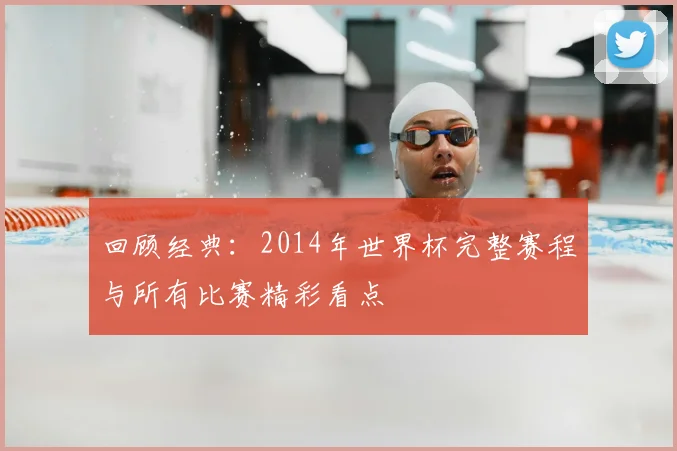回顾经典：2014年世界杯完整赛程与所有比赛精彩看点