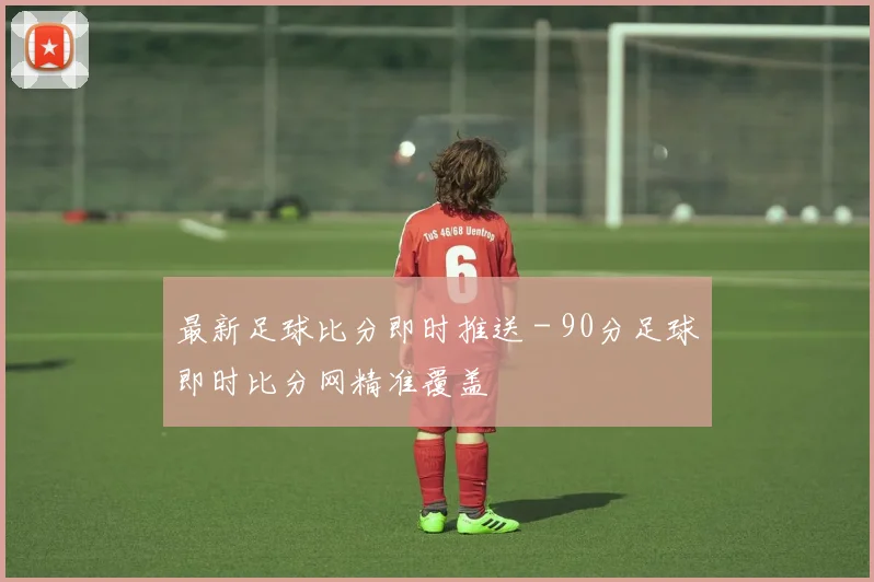 最新足球比分即时推送 - 90分足球即时比分网精准覆盖