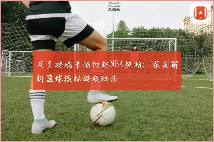 网页游戏市场掀起NBA热潮:深度解析篮球模拟游戏玩法