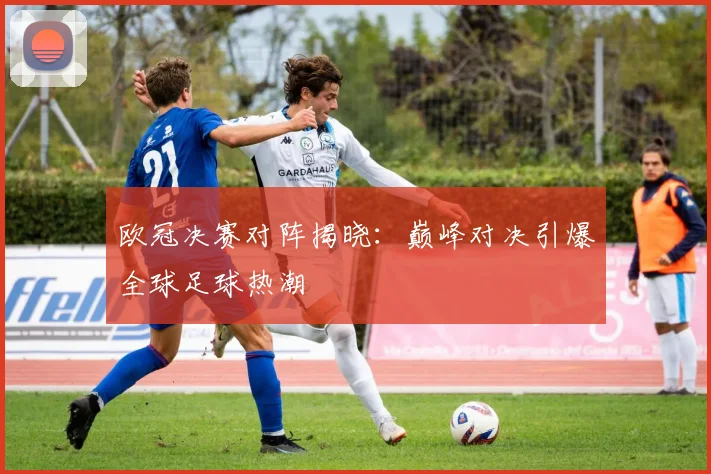 欧冠决赛对阵揭晓：巅峰对决引爆全球足球热潮